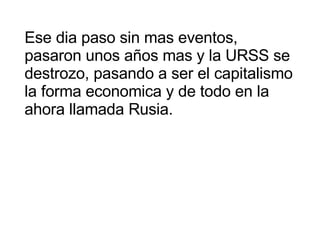Ese dia paso sin mas eventos, pasaron unos años mas y la URSS se destrozo, pasando a ser el capitalismo la forma economica y de todo en la ahora llamada Rusia. 