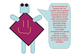 Es una manera de pensar que nos enseña que lo ganado por la comunidad es repartido de manera equivalente donde nadie saca provecho de el que menos ganacias tenga. Se entiende por comunismo una comunidad completamente pareja donde no hay clasismo ni ningun tipo de discriminacion en el trabajo ni en la sociedad. 