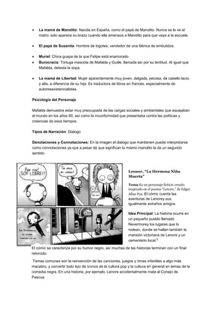 La mamá de Manolito: Nacida en España, como el papá de Manolito. Nunca se le ve el
rostro; solo aparece su brazo cuando ella amenaza a Manolito para que vaya a la escuela.
El papá de Susanita: Hombre de bigotes, vendedor de una fábrica de embutidos.
Muriel: Chica guapa de la que Felipe está enamorado.
Burocracia: Tortuga mascota de Mafalda y Guille, llamada así por su lentitud. Al igual que
Mafalda, detesta la sopa.
La mamá de Libertad: Mujer aparentemente muy joven, delgada, pecosa, de cabello lacio,
y alta, a diferencia de su hija. Es traductora de libros en francés, especialmente de
autoresexistencialistas.
Psicología del Personaje
Mafalda demuestra estar muy preocupada de las cargas sociales y ambientales que aquejaban
el mundo en los años 60, así como la inconformidad que presentaba contra las políticas y
creencias de esos tiempos.
Tipos de Narración: Dialogo
Denotaciones y Connotaciones: En la imagen el dialogo que mantienen puede interpretarse
como connotaciones ya que a pesar de que significan lo mismo manolito le da un segundo
sentido.
Leonor, “La Hermosa Niña
Muerta”
Tema:Es un personaje ficticio creado
inspirado en el poema “Lenore,” de Edgar
Allan Poe. El cómic cuenta las
aventuras de Lenorey sus
igualmente extraños amigos.
Idea Principal: La historia ocurre en
un pequeño pueblo llamado
Nevermorey los lugares que lo
rodean, donde se hallan también la
mansión victoriana de Lenore y un
cementerio local.
2
El cómic se caracteriza por su humor negro, así muchas de las historias terminan con un final
retorcido.
Temas comunes son la reinvención de las canciones, juegos y rimas infantiles a algo más
macabro, y convertir todo tipo de íconos de la cultura pop y la cultura en general en temas de la
comedia negra. En una historia, por ejemplo, Lenore accidentalmente mata al Conejo de
Pascua.
 