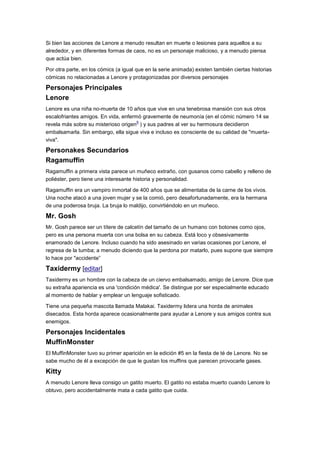 Si bien las acciones de Lenore a menudo resultan en muerte o lesiones para aquellos a su
alrededor, y en diferentes formas de caos, no es un personaje malicioso, y a menudo piensa
que actúa bien.
Por otra parte, en los cómics (a igual que en la serie animada) existen también ciertas historias
cómicas no relacionadas a Lenore y protagonizadas por diversos personajes
Personajes Principales
Lenore
Lenore es una niña no-muerta de 10 años que vive en una tenebrosa mansión con sus otros
escalofriantes amigos. En vida, enfermó gravemente de neumonía (en el cómic número 14 se
revela más sobre su misterioso origen
9
) y sus padres al ver su hermosura decidieron
embalsamarla. Sin embargo, ella sigue viva e incluso es consciente de su calidad de "muerta-
viva".
Personakes Secundarios
Ragamuffin
Ragamuffin a primera vista parece un muñeco extraño, con gusanos como cabello y relleno de
poliéster, pero tiene una interesante historia y personalidad.
Ragamuffin era un vampiro inmortal de 400 años que se alimentaba de la carne de los vivos.
Una noche atacó a una joven mujer y se la comió, pero desafortunadamente, era la hermana
de una poderosa bruja. La bruja lo maldijo, convirtiéndolo en un muñeco.
Mr. Gosh
Mr. Gosh parece ser un títere de calcetín del tamaño de un humano con botones como ojos,
pero es una persona muerta con una bolsa en su cabeza. Está loco y obsesivamente
enamorado de Lenore. Incluso cuando ha sido asesinado en varias ocasiones por Lenore, el
regresa de la tumba; a menudo diciendo que la perdona por matarlo, pues supone que siempre
lo hace por "accidente”
Taxidermy [editar]
Taxidermy es un hombre con la cabeza de un ciervo embalsamado, amigo de Lenore. Dice que
su extraña apariencia es una 'condición médica'. Se distingue por ser especialmente educado
al momento de hablar y emplear un lenguaje sofisticado.
Tiene una pequeña mascota llamada Malakai. Taxidermy lidera una horda de animales
disecados. Esta horda aparece ocasionalmente para ayudar a Lenore y sus amigos contra sus
enemigos.
Personajes Incidentales
MuffinMonster
El MuffinMonster tuvo su primer aparición en la edición #5 en la fiesta de té de Lenore. No se
sabe mucho de él a excepción de que le gustan los muffins que parecen provocarle gases.
Kitty
A menudo Lenore lleva consigo un gatito muerto. El gatito no estaba muerto cuando Lenore lo
obtuvo, pero accidentalmente mata a cada gatito que cuida.
 