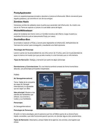 PootyApplewater
como un cazarecompensas enviado a devolver a Lenore al inframundo. Ella lo convenció para
dejarle quedarse y se convirtió en uno de sus amigos.
Zombies Nazis
Versiones zombie de soldados nazis muertos que ascienden del inframundo. Su misión una
vez en la Tierra es capturar a Lenore, lo cual están cerca de lograr.
WicketWillowbean
pesar de revelarse así mismo como un horrible monstruo del infierno, luego muestra su
verdadera forma la cual es básicamente Pooty con casco.
OuchieBoo-Boo
es enviada a capturar a Pooty y Lenore para regresarlos al inframundo, disfrazándose de
'hermana de Lenore' para conseguirlo y resultando una hábil oponente.
Psicología del Personaje
Leonor cuanta con la personalidad de una niña común de 10 años, pero con la peculiaridad de
aque no teme a la muerte (por que ya esta muerta) ni a los horrores que un niño temeria.
Tipos de Narración: Dialogo y narración por parte de algún personaje
Denotaciones y Connotaciones: Es una historia sombria contada de forma humorística
absurda, con personajes principales inesperados.
Folleto
Air SenegaInternational
Tema: Habla de la compañía
de viajes Air Senegal
International y lo agradable
que es viajar con ellos.
Idea principal: Mostrar a los
clientes las facilidades que
ofrecen, sus aviones y
vuelos y sus facilidades.
Personajes
Air SenegaInternationa.
Psicología de Personaje.
El avión no tiene psicología, pero la persona que hizo el folleto quería de su lectura fuera
rápida, accesible y que solo funcionara para lo que era, sin denotar alguna otra característica.
Tipos de Narración: Descriptiva, porque habla de la agencia, los aviones y los lugares que
ofrece.
 