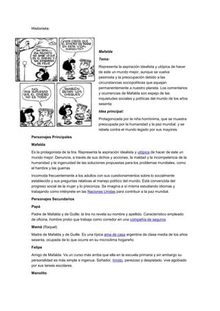 Historieta:
Mafalda
Tema:
Representa la aspiración idealista y utópica de hacer
de este un mundo mejor, aunque se vuelva
pesimista y la preocupación debido a las
circunstancias sociopolíticas que aquejan
permanentemente a nuestro planeta. Los comentarios
y ocurrencias de Mafalda son espejo de las
inquietudes sociales y políticas del mundo de los años
sesenta
Idea principal:
Protagonizada por la niña homónima, que se muestra
preocupada por la humanidad y la paz mundial, y se
rebela contra el mundo legado por sus mayores.
Personajes Principales
Mafalda
Es la protagonista de la tira. Representa la aspiración idealista y utópica de hacer de este un
mundo mejor. Denuncia, a través de sus dichos y acciones, la maldad y la incompetencia de la
humanidad y la ingenuidad de las soluciones propuestas para los problemas mundiales, como
el hambre y las guerras
Incomoda frecuentemente a los adultos con sus cuestionamientos sobre lo socialmente
establecido y sus preguntas relativas al manejo político del mundo. Está convencida del
progreso social de la mujer y lo preconiza. Se imagina a sí misma estudiando idiomas y
trabajando como intérprete en las Naciones Unidas para contribuir a la paz mundial.
Personajes Secundarios
Papá
Padre de Mafalda y de Guille; la tira no revela su nombre y apellido. Característico empleado
de oficina, hombre probo que trabaja como corredor en una compañía de seguros.
Mamá (Raquel)
Madre de Mafalda y de Guille. Es una típica ama de casa argentina de clase media de los años
sesenta, ocupada de lo que ocurre en su microclima hogareño
Felipe
Amigo de Mafalda. Va un curso más arriba que ella en la escuela primaria y sin embargo su
personalidad es más simple e ingenua. Soñador, tímido, perezoso y despistado, vive agobiado
por sus tareas escolares.
Manolito
 