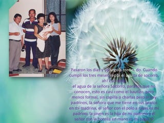 Pasaron los días y yo seguía creciendo. Cuando
cumplí los tres meses recibí el agüita de socorro,
ah! Eso no es
el agua de la señora Socorro, para los que no
conocen, esto es casi como el bautizo, pero
menos formal, sin capilla o charlas pero si hay
padrinos, la señora que me tiene en sus brazos
en mi madrina, el señor con el polo a rayas es mi
padrino, la joven es la hija de mi padrino y el
señor con la botella en mano es mi papá :P
 