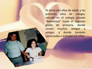 Ya tenía seis años de edad, y los
primeros años de colegio,
estudié en el colegio privado
“Adventista” hasta el segundo
grado de primaria, donde
conocí muchos amigos y
amigas, y donde también
comenzaba a disfrutar mi niñez.
 