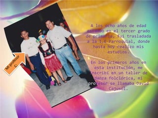 A los ocho años de edad
estando en el tercer grado
de primaria, fui trasladada
a la I.E Parroquial, donde
hasta hoy realizo mis
estudios.
En los primeros años en
esta institución, me
inscribí en un taller de
danza folclórica, mi
profesor se llamaba David
Cajusol.
 