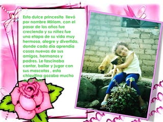 Esta dulce princesita llevó
por nombre Miriam, con el
pasar de los años fue
creciendo y su niñez fue
una etapa de su vida muy
hermosa, alegre y divertida,
donde cada día aprendía
cosas nuevas de sus
amigos, hermanos y
padres. Le fascinaba
cantar, bailar y jugar con
sus mascotas , esta
chiquitina gozaba mucho
de la vida.
 