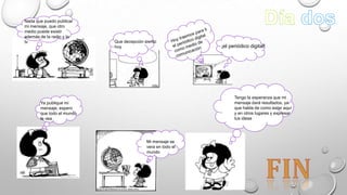 Nada que puedo publicar
mi mensaje, que otro
medio puede existir
además de la radio y la
tv
Que decepción siento
hoy
¡el periódico digital!
Tengo la esperanza que mi
mensaje dará resultados, ya
que habla de como estar aquí
y en otros lugares y expresar
tus ideas
Ya publique mi
mensaje, espero
que todo el mundo
lo vea
Mi mensaje se
vera en todo el
mundo