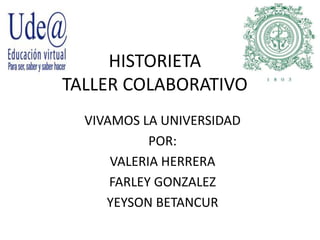HISTORIETA
TALLER COLABORATIVO
VIVAMOS LA UNIVERSIDAD
POR:
VALERIA HERRERA
FARLEY GONZALEZ
YEYSON BETANCUR
 