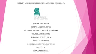 COLEGIO DE BACHILLERES PLANTEL NÚMERO 8 CUAJIMALPA 
TITULO: HISTORIETA 
EQUIPO: LOS CHUNDITOS 
INTEGRANTES: CRUZ CAMACHO ARMANDO 
DIAZ OBANDO SANDRA 
HERNADEZ GOMEZ LESLY 
MORALES DIAZ LUIS 
RAMIREZ LOPEZ KATIA ALEJANDRA 
GRUPO: 154 
TURNO: VESPERTINO 
 