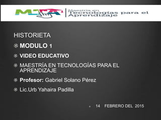 HISTORIETA
MODULO 1
VIDEO EDUCATIVO
MAESTRÍA EN TECNOLOGÍAS PARA EL
APRENDIZAJE
Profesor: Gabriel Solano Pérez
Lic.Urb Yahaira Padilla
14 FEBRERO DEL 2015
 