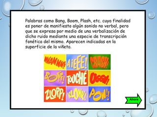 Palabras como Bang, Boom, Plash, etc. cuya finalidad
es poner de manifiesto algún sonido no verbal, pero
que se expresa por medio de una verbalización de
dicho ruido mediante una especie de transcripción
fonética del mismo. Aparecen indicadas en la
superficie de la viñeta.
Ahora
 