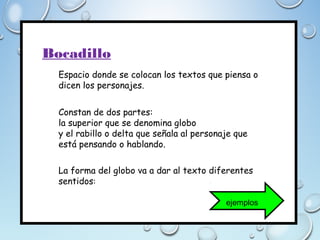 Bocadillo
Espacio donde se colocan los textos que piensa o
dicen los personajes.
Constan de dos partes:
la superior que se denomina globo
y el rabillo o delta que señala al personaje que
está pensando o hablando.
La forma del globo va a dar al texto diferentes
sentidos:
ejemplos
 