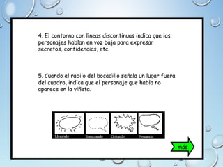 4. El contorno con líneas discontinuas indica que los
personajes hablan en voz baja para expresar
secretos, confidencias, etc.
5. Cuando el rabilo del bocadillo señala un lugar fuera
del cuadro, indica que el personaje que habla no
aparece en la viñeta.
más
 