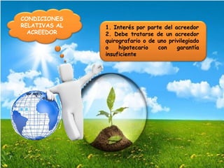 CONDICIONES
RELATIVAS AL
ACREEDOR
1. Interés por parte del acreedor
2. Debe tratarse de un acreedor
quirografario o de uno privilegiado
o hipotecario con garantía
insuficiente
 