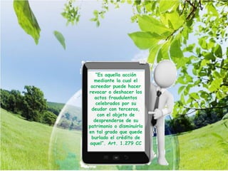 “Es aquella acción
mediante la cual el
acreedor puede hacer
revocar o deshacer los
actos fraudulentos
celebrados por su
deudor con terceros,
con el objeto de
desprenderse de su
patrimonio o disminuirlo
en tal grado que quede
burlado el crédito de
aquel”. Art. 1.279 CC
 