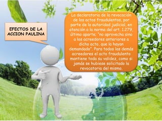 La declaratoria de la revocación
de los actos fraudulentos, por
parte de la autoridad judicial, en
atención a la norma del art. 1.279,
último aparte; “no aprovecha sino
a los acreedores anteriores a
dicho acto, que la hayan
demandado”. Para todos los demás
acreedores el acto fraudulento
mantiene toda su validez, como si
jamás se hubiese solicitado la
revocatoria del mismo.
EFECTOS DE LA
ACCION PAULINA
 