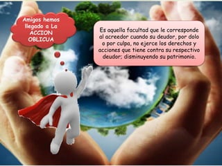 Es aquella facultad que le corresponde
al acreedor cuando su deudor, por dolo
o por culpa, no ejerce los derechos y
acciones que tiene contra su respectivo
deudor; disminuyendo su patrimonio.
Amigos hemos
llegado a La
ACCION
OBLICUA
 