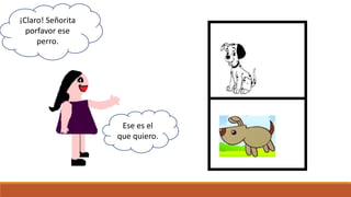 Ese es el
que quiero.
¡Claro! Señorita
porfavor ese
perro.
 