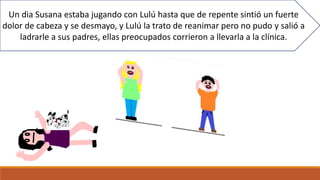 Un dia Susana estaba jugando con Lulú hasta que de repente sintió un fuerte
dolor de cabeza y se desmayo, y Lulú la trato de reanimar pero no pudo y salió a
ladrarle a sus padres, ellas preocupados corrieron a llevarla a la clínica.
 