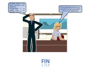 Si tienes razón es una
buena alternativa para
prepararse.
Principalmente si no
puedes asistir a una
educación presencial.
En la Universidad Virtual me va
¡muy bien! Yo creo que también
como a ti en la presencial.
 