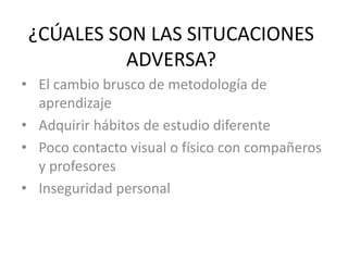 ¿CÚALES SON LAS SITUCACIONES
ADVERSA?
• El cambio brusco de metodología de
aprendizaje
• Adquirir hábitos de estudio diferente
• Poco contacto visual o físico con compañeros
y profesores
• Inseguridad personal
 