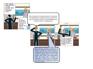 Oye, nosotros en el sistema presencial realizamos
las actividades en el salón de clases y las tareas en
casa. Con ustedes ¿cómo son las actividades que se
realizan en línea?, ¿trabajas sola?
¡Claro que no! Aunque no estás con un
grupo de trabajo de forma presencial y no
tienes un horario fijo, sí tienes actividades y
trabajos por hacer, algunos son individuales
y otros en equipos, pero es muy sencillo
porque sólo tienes que documentarte
sobre los temas, leer y analizar los
contenidos e igual que en educación
presencial, haces un trabajo que evidencie
lo que aprendiste.
 