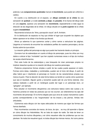 16
potencia. Las composiciones quebradas marcan el movimiento, que puede ser uniforme o
caótico.
En cuanto a su distribución en el espacio, un dibujo centrado en la viñeta da una
sensación de quietud, y si está centrado y abajo, de pesadez. Si la fuerza del dibujo está
en una esquina, aparece una sensación de movimiento, especialmente si éste sigue la
dirección de las diagonales de la viñeta. Un dibujo situado en la parte superior de la viñeta
sugiere inestabilidad.
Recomiendo la lectura de “Arte y percepción visual”, de R. Arnheim.
En la distribución de espacios no hay que olvidar el lugar que ocuparán los objetos que
deben aparecer en la viñeta ni los fondos que llevará.
Ahora ya sabemos lo que queremos contar y cómo vamos a estructurar las páginas.
Llegamos al momento de encontrar los verdaderos perfiles de nuestros personajes y de los
fondos sobre los que actúan.
La creación gráfica del personaje es algo que puede irse haciendo desde un principio.
Conviene huir de estereotipos en cuanto al dibujo de personajes, pues los niños son muy
dados a colocar el tipo “mortadelo” que han copiado numerosas veces o el tipo de muñeca
de revista infantil femenina.
Pero esta huida de los estereotipos y esa búsqueda de crear personajes propios no
implican desechar ayudas en la creación del dibujo de nuestros personajes.
Podemos proponernos formas simples a partir de las cuales pueda aparecer el rostro.
Formas como éstas, maleables y combinables, pueden ser el inicio del dibujo. A partir de
ellas habrá que ir diseñando el personaje en función de las características propias que
marca el guión. Para la elección de esta forma básica se tendrá en cuenta cómo queremos
que sea el resultado. Alguien gordo y bonachón puede salir de una forma redonda. Una
cabeza realizada a partir de un rectángulo puede dar lugar a un personaje duro, un
“gángster”, por ejemplo.
Para estudiar el movimiento dibujaremos una estructura básica sobre ese cuerpo y la
haremos ponerse en todas las posturas que se nos ocurran; así obtendremos los ejes del
movimiento del personaje. En la forma elegida para que sirva de cuerpo marcaremos cuatro
puntos correspondientes a los “enganchados” de los brazos y las piernas. Ambas irán
articuladas.
Cubriremos esos dibujos con las ropas adecuadas de manera que sigan las formas que
hemos diseñado.
Para movimientos concretos de manos, de boca, de ojos… es muy útil aprender a fijarse
en cómo dibujan los historietistas. No se trata de copiar de nadie. Se trata de tener un
conocimiento de muchos dibujantes y ver cómo resuelven ellos los problemas que se nos
plantean. No todos los resuelven igual, no todos dibujan las mismas manos. Así como pienso
 