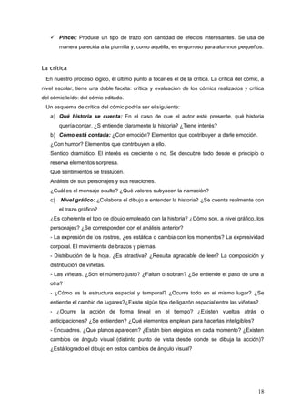 18
 Pincel: Produce un tipo de trazo con cantidad de efectos interesantes. Se usa de
manera parecida a la plumilla y, como aquélla, es engorroso para alumnos pequeños.
La crítica
En nuestro proceso lógico, él último punto a tocar es el de la crítica. La crítica del cómic, a
nivel escolar, tiene una doble faceta: crítica y evaluación de los cómics realizados y crítica
del cómic leído: del cómic editado.
Un esquema de crítica del cómic podría ser el siguiente:
a) Qué historia se cuenta: En el caso de que el autor esté presente, qué historia
quería contar. ¿S entiende claramente la historia? ¿Tiene interés?
b) Cómo está contada: ¿Con emoción? Elementos que contribuyen a darle emoción.
¿Con humor? Elementos que contribuyen a ello.
Sentido dramático. El interés es creciente o no. Se descubre todo desde el principio o
reserva elementos sorpresa.
Qué sentimientos se traslucen.
Análisis de sus personajes y sus relaciones.
¿Cuál es el mensaje oculto? ¿Qué valores subyacen la narración?
c) Nivel gráfico: ¿Colabora el dibujo a entender la historia? ¿Se cuenta realmente con
el trazo gráfico?
¿Es coherente el tipo de dibujo empleado con la historia? ¿Cómo son, a nivel gráfico, los
personajes? ¿Se corresponden con el análisis anterior?
- La expresión de los rostros, ¿es estática o cambia con los momentos? La expresividad
corporal. El movimiento de brazos y piernas.
- Distribución de la hoja. ¿Es atractiva? ¿Resulta agradable de leer? La composición y
distribución de viñetas.
- Las viñetas. ¿Son el número justo? ¿Faltan o sobran? ¿Se entiende el paso de una a
otra?
- ¿Cómo es la estructura espacial y temporal? ¿Ocurre todo en el mismo lugar? ¿Se
entiende el cambio de lugares?¿Existe algún tipo de ligazón espacial entre las viñetas?
- ¿Ocurre la acción de forma lineal en el tiempo? ¿Existen vueltas atrás o
anticipaciones? ¿Se entienden? ¿Qué elementos emplean para hacerlas inteligibles?
- Encuadres. ¿Qué planos aparecen? ¿Están bien elegidos en cada momento? ¿Existen
cambios de ángulo visual (distinto punto de vista desde donde se dibuja la acción)?
¿Está logrado el dibujo en estos cambios de ángulo visual?
 