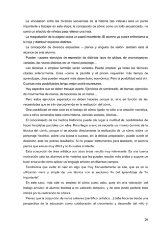 20
La vinculación entre las diversas secuencias de la historia (las viñetas) será un punto
importante a trabajar en esta etapa; la concepción de cómic como un todo secuenciado, no
como un añadido de viñetas para rellenar una hoja.
La maquetación de la página cobra un papel importante. El alumno ya puede enfrentarse a
la hoja y distribuir espacios distintos.
La concepción de diversos encuadres – planos y ángulos de visión- también está al
alcance de este alumno.
Pueden hacerse ejercicios de expresión de distintos tipos de globos, de onomatopeyas
variadas, de rostros distintos en un mismo personaje…
Las técnicas a emplear también serán variadas. Puede emplear ya todas las técnicas
citadas anteriormente. Unas –como la plumilla y el pincel- requerirán más tiempo de
aprendizaje; otras pueden requerir más desembolso económico. Pero la posibilidad está ahí.
Cuantas más posibilidades tenga, mejor podrá expresarse.
Hay aspectos que se deben trabajar aparte. Ejercicios de sombreado, de tramas; ejercicios
de movimientos de manos, de facciones de un rostro…
Pero estos ejercicios separados no deben hacerse porque sí, sino en función de las
necesidades que se irán descubriendo en la realización del cómic.
Otra posibilidad de este ciclo es el trabajo de cómic ligado no sólo a la creación narrativa,
sino a otros contenidos tales como historia, ciencias sociales, idiomas…
El conocimiento de los hechos históricos puede dar lugar a multitud de posibilidades de
hacer historietas parciales con ellos. Para llegar a esto se necesita un mínimo dominio de la
técnica del cómic, porque si se aborda directamente la realización de un cómic sobre un
personaje histórico, sobre una época o suceso, sin la debida preparación, puede cundir el
desánimo ante los pobres resultados. Al no poseer instrumentos para realizarlo, el alumno
piensa que eso es muy difícil y no lo vuelve a intentar.
Esta conjunción de área artística con otras áreas resulta muy interesante. Es una buena
motivación para los alumnos ante materias que les pueden resultar más áridas y supone un
buen ensayo de cómo aplicar un lenguaje artístico en diversos campos.
Tendremos que evitar el caer en algo que muy frecuentemente se cae, que es en la
utilización mera y simple de una técnica con el exclusivo fin del aprendizaje de “lo
importante”.
En este caso, más vale no emplear el cómic como cebo, pues sin una valoración del
trabajo artístico el alumno tenderá a no valorarlo tampoco, y de este modo perderá todo
interés por la realización de cómics.
Pienso que la conjunción de varios saberes (científico, artístico…) debe hacerse desde una
perspectiva de la educación como colaboración al crecimiento y desarrollo del niño y
 