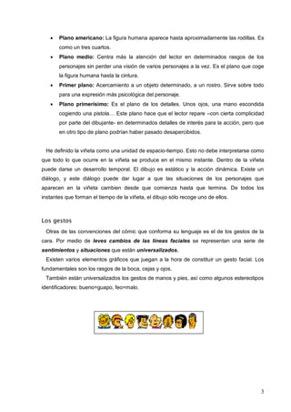 3
 Plano americano: La figura humana aparece hasta aproximadamente las rodillas. Es
como un tres cuartos.
 Plano medio: Centra más la atención del lector en determinados rasgos de los
personajes sin perder una visión de varios personajes a la vez. Es el plano que coge
la figura humana hasta la cintura.
 Primer plano: Acercamiento a un objeto determinado, a un rostro. Sirve sobre todo
para una expresión más psicológica del personaje.
 Plano primerísimo: Es el plano de los detalles. Unos ojos, una mano escondida
cogiendo una pistola… Este plano hace que el lector repare –con cierta complicidad
por parte del dibujante- en determinados detalles de interés para la acción, pero que
en otro tipo de plano podrían haber pasado desapercibidos.
He definido la viñeta como una unidad de espacio-tiempo. Esto no debe interpretarse como
que todo lo que ocurre en la viñeta se produce en el mismo instante. Dentro de la viñeta
puede darse un desarrollo temporal. El dibujo es estático y la acción dinámica. Existe un
diálogo, y este diálogo puede dar lugar a que las situaciones de los personajes que
aparecen en la viñeta cambien desde que comienza hasta que termina. De todos los
instantes que forman el tiempo de la viñeta, el dibujo sólo recoge uno de ellos.
Los gestos
Otras de las convenciones del cómic que conforma su lenguaje es el de los gestos de la
cara. Por medio de leves cambios de las líneas faciales se representan una serie de
sentimientos y situaciones que están universalizados.
Existen varios elementos gráficos que juegan a la hora de constituir un gesto facial. Los
fundamentales son los rasgos de la boca, cejas y ojos.
También están universalizados los gestos de manos y pies, así como algunos estereotipos
identificadores: bueno=guapo, feo=malo.
 