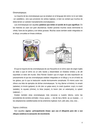 4
Onomatopeyas
La mayoría de las onomatopeyas que se emplean en el lenguaje del cómic no lo son tales
–en castellano-, sino que provienen de verbos ingleses, si bien es verdad que muchos de
éstos tenían un carácter marcadamente onomatopéyico.
Las onomatopeyas son aquellas palabras que imitan el sonido de lo que significan. En
las historias se usan con gran abundancia. Suelen ponerse muchas veces dominando la
viñeta, fuera de los globos y con letras gruesas. Muchas veces también están integradas en
el dibujo, envueltas en líneas cinéticas.
El que la mayoría de las onomatopeyas de uso frecuente en el cómic sean de origen inglés
se debe a que el cómic es un arte nacido y desarrollado en Estados Unidos y de allí
exportado al resto del mundo. Dice Román Gubern que el origen de esta exportación es
precisamente el que las onomatopeyas estaban integradas en el dibujo y no en el texto de
los globos, por lo que la traducción resulta técnicamente complicada. El mismo autor nos
ofrece una lista de ejemplos de dichas onomatopeyas: “to ring (llamar al timbre), to smash
(aplastar), to knock (golpear), to clic (dar un golpe seco), to crack (quebrar, crujir), to crash
(estallar), to squeak (chirriar), to blow (soplar), to boom (dar un estampido), to splash
(salpicar)…”.
Existen también otras onomatopeyas más cercanas a nuestro idioma, como las
procedentes de sonidos animales –muuu, guauu…-, las de risa y llanto –je, je, buaaaa….- o
las adaptaciones castellanizadas de las anteriores inglesas: bum, plaf, plas, cras, crac…
Signos cinéticos
Son aquellos signos –principalmente líneas- que usa el dibujante para dar a sus
dibujos estáticos la sensación de movimiento.
 
