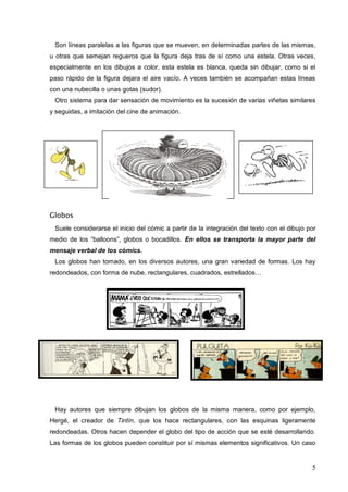 5
Son líneas paralelas a las figuras que se mueven, en determinadas partes de las mismas,
u otras que semejan regueros que la figura deja tras de sí como una estela. Otras veces,
especialmente en los dibujos a color, esta estela es blanca, queda sin dibujar, como si el
paso rápido de la figura dejara el aire vacío. A veces también se acompañan estas líneas
con una nubecilla o unas gotas (sudor).
Otro sistema para dar sensación de movimiento es la sucesión de varias viñetas similares
y seguidas, a imitación del cine de animación.
Globos
Suele considerarse el inicio del cómic a partir de la integración del texto con el dibujo por
medio de los “balloons”, globos o bocadillos. En ellos se transporta la mayor parte del
mensaje verbal de los cómics.
Los globos han tomado, en los diversos autores, una gran variedad de formas. Los hay
redondeados, con forma de nube, rectangulares, cuadrados, estrellados…
Hay autores que siempre dibujan los globos de la misma manera, como por ejemplo,
Hergé, el creador de Tintín, que los hace rectangulares, con las esquinas ligeramente
redondeadas. Otros hacen depender el globo del tipo de acción que se esté desarrollando.
Las formas de los globos pueden constituir por sí mismas elementos significativos. Un caso
 