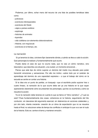 9
Podemos, por último, echar mano del recurso de una lista de posibles temáticas tales
como:
- policíacas
- aventuras interespaciales
- aventuras del Oeste
- viajes a países exóticos
- espionaje
- historias de animales
- leyendas
- vida cotidiana con elementos distorsionadores
- Historia, con mayúscula
- aventuras en el tiempo, etc.
La narración
Si ya tenemos la idea, conviene fijar claramente dónde y cuándo se lleva a cabo la acción.
Qué personajes la realizan y fundamentalmente qué ocurre.
Puede darse el caso de que no ocurra nada, que no sea un cómic narrativo, sino
descriptivo; que describa una situación, una ciudad, un momento emocional…
Pienso que este tipo de cómic supone un dominio del medio muy elevado para poder
transmitir emociones y sensaciones. Por ello me inclino –sobre todo por el carácter de
aprendizaje del dominio de una capacidad expresiva – a que el trabajo del cómic en la
escuela se centre en contar una historia.
Si la idea era un punto de partida, un bosquejo –que al escribirla podía suponer tres o
cuatro líneas-, la narración de lo que ocurre debe ser ya una historia en la que vayan
apareciendo claramente cómo se presentan los personajes, qué les va ocurriendo y cómo se
resuelve la acción.
Ya en la narración debe tenerse en cuenta lo que se llama el “ritmo narrativo”. ¿Y qué es
esto? Pues fundamentalmente dos cosas: coherencia en la historia, seguimiento del hilo
conductor, sin desviarse del argumento esencial, sin detenernos en acciones colaterales y,
por otro lado, interés creciente: creación de un clima de expectación que no se resuelva
hasta el final; no solucionar antes de tiempo los conflictos ni anticipar lo que va a ser el nudo
de la historia. Esto es: centrar el tema y mantener emoción.
 