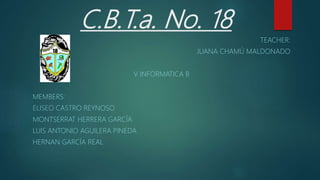 C.B.T.a. No. 18
TEACHER:
JUANA CHAMÚ MALDONADO
V INFORMATICA B
MEMBERS:
ELISEO CASTRO REYNOSO
MONTSERRAT HERRERA GARCÍA
LUIS ANTONIO AGUILERA PINEDA
HERNAN GARCÍA REAL
 