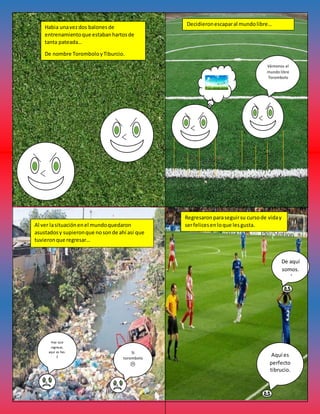 Habia unavezdos balonesde
entrenamientoque estabanhartosde
tanta pateada…
De nombre ToromboloyTiburcio.
Decidieronescaparal mundolibre…
Vámonos al
mundo libre
Torombolo
Al ver lasituaciónenel mundoquedaron
asustadosy supieronque nosonde ahí así que
tuvieronque regresar…
Hay que
regresar,
aquí es feo.
;(
Si
torombolo
Regresaronparaseguirsu cursode viday
serfelicesenloque lesgusta.
Aquí es
perfecto
tibrucio.
De aquí
somos.
;)