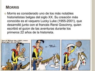 MORRIS
 Morris es considerado uno de los más notables
historietistas belgas del siglo XX. Su creación más
conocida es el vaquero Lucky Luke (1955-2001), que
desarrolló junto con el francés René Goscinny, quien
escribió el guion de las aventuras durante los
primeros 22 años de la historieta.
 