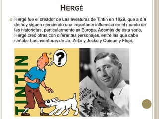 HERGÉ
 Hergé fue el creador de Las aventuras de Tintín en 1929, que a día
de hoy siguen ejerciendo una importante influencia en el mundo de
las historietas, particularmente en Europa. Además de esta serie,
Hergé creó otras con diferentes personajes, entre las que cabe
señalar Las aventuras de Jo, Zette y Jocko y Quique y Flupi.
 
