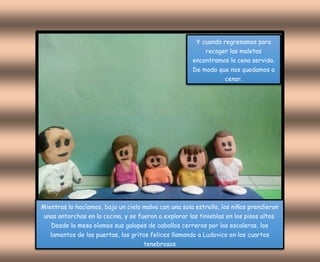 Y cuando regresamos para
recoger las maletas
encontramos la cena servida.
De modo que nos quedamos a
cenar.
Mientras lo hacíamos, bajo un cielo malva con una sola estrella, los niños prendieron
unas antorchas en la cocina, y se fueron a explorar las tinieblas en los pisos altos.
Desde la mesa oíamos sus galopes de caballos cerreros por las escaleras, los
lamentos de las puertas, los gritos felices llamando a Ludovico en los cuartos
tenebrosos
 