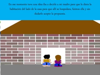 En ese momento tuve una idea iba a decirle a mi madre para que le diera la
habitación del lado de la casa para que allí se hospedara, fuimos ella y sin
dudarlo acepto la propuesta.
 