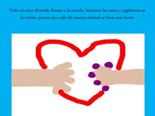 Todo era muy divertido íbamos a la escuela, hacíamos las tareas y jugábamos en
las tardes, parecía que cada día nuestra amistad se hacia mas fuerte.
 
