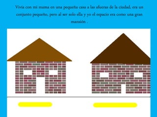 Vivía con mi mama en una pequeña casa a las afueras de la ciudad, era un
conjunto pequeño, pero al ser solo ella y yo el espacio era como una gran
mansión .
 