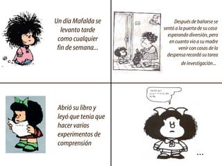 Un día Mafalda se levanto tarde como cualquier fin de semana... Después de bañarse se sentó a la puerta de su casa  esperando diversión, pero en cuanto vio a su madre venir con cosas de la despensa recordó su tarea de investigación...   Abrió su libro y leyó que tenia que hacer varios experimentos de comprensión  ... 