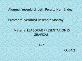 Alumna: Yesenia Lilibeth Peralta Hernández Profesora: Verónica Reséndiz Monroy  Materia: ELABORAR PRESENTARIONES GRAFICAS. 6-2 COBAQ 