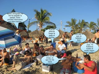 Quien chingados no me ha pagado la palapa, estos pinches mexicanos son bien tranzas. Gracias jefecita luego le pago el lonche.Este wey si que es balatas , bien gorrón .Ta , ta ,ta  ,taaa. Te hubieras traído el vocho negro , jala mejor.Pero no se enoje, es que no me tiene paciencia 
