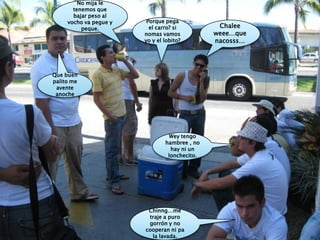 No mija le tenemos que bajar peso al vocho va pegue y peque.Porque pega el carro? si nomas vamos yo y el lobito?Chaleeweee…que nacosss…Que buen palito me avente anocheWey tengo hambree , no hay ni un lonchecito.Chinng…me traje a puro gorrón y no cooperan ni pa la lavada.