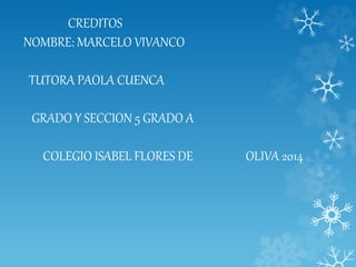 CREDITOS
NOMBRE: MARCELO VIVANCO
TUTORA PAOLA CUENCA
GRADO Y SECCION 5 GRADO A
COLEGIO ISABEL FLORES DE OLIVA 2014