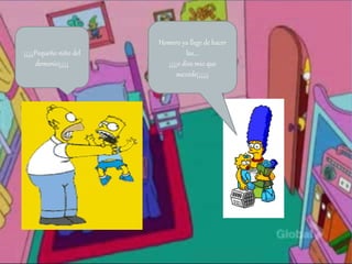 ¡¡¡¡¡Pequeño niño del
demonio¡¡¡¡¡
Homero ya llege de hacer
las….
¡¡¡¡o dios mio que
succede¡¡¡¡¡¡