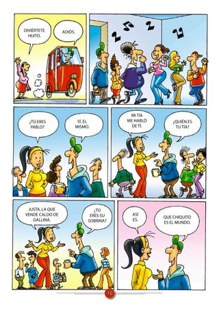 DIVIÉRTETE       ADIÓS.
  HIJITO.




                                             MI TÍA
  ¿TÚ ERES             SÍ, EL               ME HABLÓ       ¿QUIÉN ES
   PABLO?             MISMO.                  DE TÍ.        TU TÍA?




 JUSTA, LA QUE                 ¿TÚ
VENDE CALDO DE               ERES SU          ASÍ
                                                       QUE CHIQUITO
   GALLINA.                 SOBRINA?          ES.
                                                       ES EL MUNDO.




                                       10
 