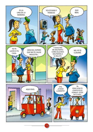 ES LA                        YO ESTUDIO Y              QUE
       UNA DE LA                        TRABAJO.                BIEN.
       MAÑANA.




                                              Y OJALÁ NO
   YO TE
                    GRACIAS, ESPERO          ME MALTRATES      NO, YO TE
LLEVO A TU                                  COMO ALGUNOS
                    QUE NO TE CAUSE                            CUIDARÉ.
  CASA.                                      MALTRATAN A
                      MOLESTIA...
                                              SU BILLETE.




                                                     OYE,          YA,
                                                   ¿PUEDO     PERO SI NO TE
                   AQUÍ VIVO.
                                                 LLAMARTE?    CONTESTO ES
                                                             PORQUE ESTOY
                                                               EN CLASES.




                                      13
 