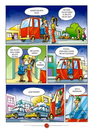 QUIERO DECIRTE            NO SERÁ
                   ALGO.               FALSO COMO
                                        EL BILLETE
                                       FALSO ¿NO?




                                         PUCHA...
NO, YO SOY    ME GUSTAS              CREO QUE CUPIDO
REAL COMO      HARTO.                ME HA FLECHADO.
  BILLETE
  VÁLIDO.


                       TÚ
                     TAMBIÉN.




                                                       VOY A
             ¿QUÉ PASARÁ?                            AVERIGUAR.




                                14
 